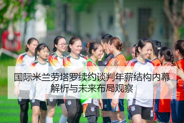 国际米兰劳塔罗续约谈判年薪结构内幕解析与未来布局观察