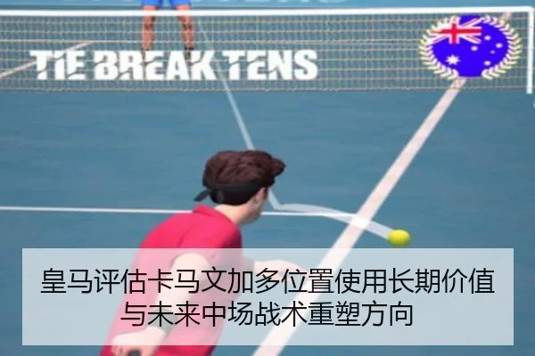 皇马评估卡马文加多位置使用长期价值与未来中场战术重塑方向